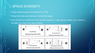 I. SPACE DIVERSITY
• Using antennas spaced enough (at Tx or Rx).
• Using more than one antenna to receive the signal.
• More hardware (antennas) If one antenna receives a weak signal, another may receive a
stronger one, improving signal quality.
 