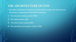 THE ARCHITECTURE OF GSM
• The GSM architecture is made up of four central systems. The following are
the primary components of the GSM architecture:
1. The network switching system (NSS)
2. The mobile station (MS)
3. The base station system (BSS)
4. The operations and support system (OSS)
 