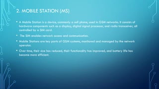 2. MOBILE STATION (MS)
• A Mobile Station is a device, commonly a cell phone, used in GSM networks. It consists of
hardware components such as a display, digital signal processor, and radio transceiver, all
controlled by a SIM card.
• The SIM enables network access and communication.
• Mobile Stations are key parts of GSM systems, monitored and managed by the network
operator.
• Over time, their size has reduced, their functionality has improved, and battery life has
become more efficient.
 
