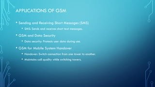 APPLICATIONS OF GSM
• Sending and Receiving Short Messages (SMS)
• SMS: Sends and receives short text messages.
• GSM and Data Security
• Data security: Protects user data during use.
• GSM for Mobile System Handover
• Handover: Switch connection from one tower to another.
• Maintains call quality while switching towers.
 