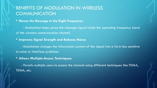 BENEFITS OF MODULATION IN WIRELESS
COMMUNICATION
• Moves the Message to the Right Frequency:
- Modulation helps place the message signal inside the operating frequency band
of the wireless communication channel.
• Improves Signal Strength and Reduces Noise:
- Modulation changes the information content of the signal into a form less sensitive
to noise or interface problems.
• Allows Multiple-Access Techniques:
- Permits multiple users to access the channel using different techniques like FDMA,
TDMA, etc.
 