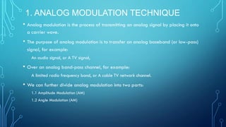 1. ANALOG MODULATION TECHNIQUE
• Analog modulation is the process of transmitting an analog signal by placing it onto
a carrier wave.
• The purpose of analog modulation is to transfer an analog baseband (or low-pass)
signal, for example:
An audio signal, or A TV signal,
• Over an analog band-pass channel, for example:
A limited radio frequency band, or A cable TV network channel.
• We can further divide analog modulation into two parts:
1.1 Amplitude Modulation (AM)
1.2 Angle Modulation (AM)
 