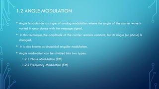 1.2 ANGLE MODULATION
• Angle Modulation is a type of analog modulation where the angle of the carrier wave is
varied in accordance with the message signal.
• In this technique, the amplitude of the carrier remains constant, but its angle (or phase) is
changed.
• It is also known as sinusoidal angular modulation.
• Angle modulation can be divided into two types:
1.2.1 Phase Modulation (PM)
1.2.2 Frequency Modulation (FM)
 
