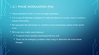 1.2.1 PHASE MODULATION (PM)
• Phase Modulation (PM) is a form of angle modulation.
• It is a type of electronic modulation in which the phase of a carrier wave is varied to
transmit information.
• PM represents the information as variations in the instantaneous phase of the carrier
wave.
• PM is not very widely used, because:
• It requires more complex receiving hardware, and
• There can be ambiguity problems when trying to determine the exact phase
changes.
 