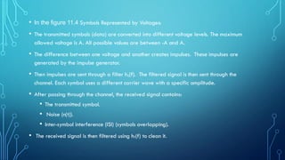 • In the figure 11.4 Symbols Represented by Voltages:
• The transmitted symbols (data) are converted into different voltage levels. The maximum
allowed voltage is A. All possible values are between -A and A.
• The difference between one voltage and another creates impulses. These impulses are
generated by the impulse generator.
• Then impulses are sent through a filter hₜ(f). The filtered signal is then sent through the
channel. Each symbol uses a different carrier wave with a specific amplitude.
• After passing through the channel, the received signal contains:
• The transmitted symbol.
• Noise (n(t)).
• Inter-symbol interference (ISI) (symbols overlapping).
• The received signal is then filtered using hᵣ(f) to clean it.
 