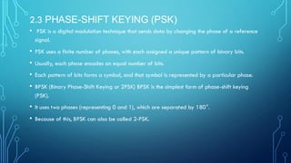 2.3 PHASE-SHIFT KEYING (PSK)
• PSK is a digital modulation technique that sends data by changing the phase of a reference
signal.
• PSK uses a finite number of phases, with each assigned a unique pattern of binary bits.
• Usually, each phase encodes an equal number of bits.
• Each pattern of bits forms a symbol, and that symbol is represented by a particular phase.
• BPSK (Binary Phase-Shift Keying or 2PSK) BPSK is the simplest form of phase-shift keying
(PSK).
• It uses two phases (representing 0 and 1), which are separated by 180°.
• Because of this, BPSK can also be called 2-PSK.
 