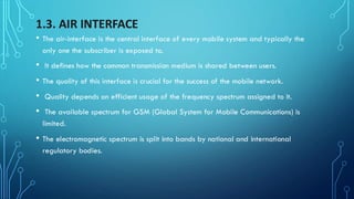 1.3. AIR INTERFACE
• The air-interface is the central interface of every mobile system and typically the
only one the subscriber is exposed to.
• It defines how the common transmission medium is shared between users.
• The quality of this interface is crucial for the success of the mobile network.
• Quality depends on efficient usage of the frequency spectrum assigned to it.
• The available spectrum for GSM (Global System for Mobile Communications) is
limited.
• The electromagnetic spectrum is split into bands by national and international
regulatory bodies.
 