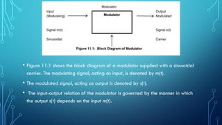 • Figure 11.1 shows the block diagram of a modulator supplied with a sinusoidal
carrier. The modulating signal, acting as input, is denoted by m(t).
• The modulated signal, acting as output is denoted by s(t).
• The input-output relation of the modulator is governed by the manner in which
the output s(t) depends on the input m(t).
 