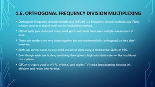 1.6. ORTHOGONAL FREQUENCY DIVISION MULTIPLEXING
• Orthogonal frequency-division multiplexing (OFDM) is a frequency-division multiplexing (FDM)
scheme used as a digital multi-carrier modulation method.
• OFDM splits your data into many small parts and sends them over multiple sub-carriers at
once.
• These sub-carriers are very close together but are mathematically orthogonal, so they don’t
interfere.
• Each sub-carrier sends its own small stream of data using a method like QAM or PSK.
• Even though each one is slow, combining them gives a high total data rate — like traditional
fast systems.
• OFDM is widely used in Wi-Fi, WiMAX, and digital TV/radio broadcasting because it’s
efficient and resists interference.
 