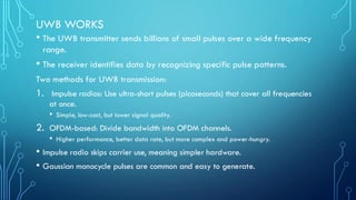 UWB WORKS
• The UWB transmitter sends billions of small pulses over a wide frequency
range.
• The receiver identifies data by recognizing specific pulse patterns.
Two methods for UWB transmission:
1. Impulse radios: Use ultra-short pulses (picoseconds) that cover all frequencies
at once.
• Simple, low-cost, but lower signal quality.
2. OFDM-based: Divide bandwidth into OFDM channels.
• Higher performance, better data rate, but more complex and power-hungry.
• Impulse radio skips carrier use, meaning simpler hardware.
• Gaussian monocycle pulses are common and easy to generate.
 