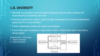 1.8. DIVERSITY
• Diversity is a powerful communication technique that provides wireless link
improvements at relatively low cost.
• Diversity exploits the random nature of radio propagation by finding independent
signal path for communication.
• These independent paths are highly uncorrelated.
• If one radio path undergoes a deep fade another independent path may have a
strong signal.
Classification Of Diversity
1. Macro Diversity
2. Micro Diversity
 