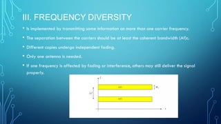 III. FREQUENCY DIVERSITY
• Is implemented by transmitting same information on more than one carrier frequency.
• The separation between the carriers should be at least the coherent bandwidth (Af)c.
• Different copies undergo independent fading.
• Only one antenna is needed.
• If one frequency is affected by fading or interference, others may still deliver the signal
properly.
 