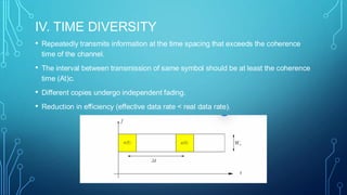 IV. TIME DIVERSITY
• Repeatedly transmits information at the time spacing that exceeds the coherence
time of the channel.
• The interval between transmission of same symbol should be at least the coherence
time (At)c.
• Different copies undergo independent fading.
• Reduction in efficiency (effective data rate < real data rate).
 