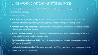 1. NETWORK SWITCHING SYSTEM (NSS)
It controls calls and user movement in the GSM network. It manages switching between users and
tracks location changes.
Main Components:
• Mobile Switching Center (MSC): Central unit that connects calls between mobile users and
landlines. It handles registration, location updates, and call routing for roaming users.
• Home Location Register (HLR): A database that stores permanent user info like phone number,
services, and last known location.
• Visitor Location Register (VLR): Temporary database with info about users currently in the MSC
area. It helps provide service to visiting users.
• Equipment Identity Register (EIR): Checks if a mobile device is allowed on the network using its
IMEI number (device ID).
• Authentication Center (AuC): Provides security by verifying user identity and encrypting data to
protect calls and prevent fraud.
 