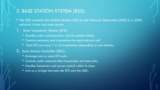 3. BASE STATION SYSTEM (BSS):
• The BSS connects the Mobile Station (MS) to the Network Subsystem (NSS) in a GSM
network. It has two main parts:
1. Base Transceiver Station (BTS):
• Handles radio communication with the mobile station.
• Contains antennas and transceivers for each network cell.
• Each BTS can have 1 to 16 transceivers depending on user density.
2. Base Station Controller (BSC):
• Manages one or more BTS units.
• Controls radio resources like frequencies and time slots.
• Handles handovers and power control within its area.
• Acts as a bridge between the BTS and the MSC.
 