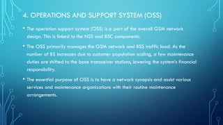 4. OPERATIONS AND SUPPORT SYSTEM (OSS)
• The operation support system (OSS) is a part of the overall GSM network
design. This is linked to the NSS and BSC components.
• The OSS primarily manages the GSM network and BSS traffic load. As the
number of BS increases due to customer population scaling, a few maintenance
duties are shifted to the base transceiver stations, lowering the system’s financial
responsibility.
• The essential purpose of OSS is to have a network synopsis and assist various
services and maintenance organizations with their routine maintenance
arrangements.
 