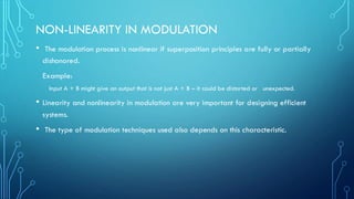 NON-LINEARITY IN MODULATION
• The modulation process is nonlinear if superposition principles are fully or partially
dishonored.
Example:
Input A + B might give an output that is not just A + B – it could be distorted or unexpected.
• Linearity and nonlinearity in modulation are very important for designing efficient
systems.
• The type of modulation techniques used also depends on this characteristic.
 