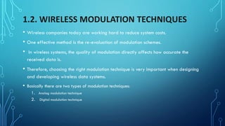 1.2. WIRELESS MODULATION TECHNIQUES
• Wireless companies today are working hard to reduce system costs.
• One effective method is the re-evaluation of modulation schemes.
• In wireless systems, the quality of modulation directly affects how accurate the
received data is.
• Therefore, choosing the right modulation technique is very important when designing
and developing wireless data systems.
• Basically there are two types of modulation techniques:
1. Analog modulation technique
2. Digital modulation technique
 