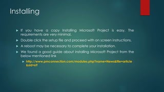 Installing
 If you have a copy Installing Microsoft Project is easy. The
requirements are very minimal.
 Double click the setup file and proceed with on screen instructions.
 A reboot may be necessary to complete your installation.
 We found a good guide about installing Microsoft Project from the
below mentioned link
 http://www.pmconnection.com/modules.php?name=News&file=article
&sid=69
 