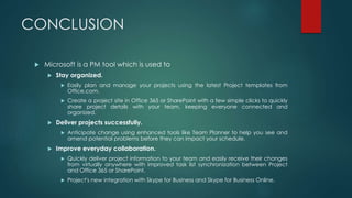CONCLUSION
 Microsoft is a PM tool which is used to
 Stay organized.
 Easily plan and manage your projects using the latest Project templates from
Office.com.
 Create a project site in Office 365 or SharePoint with a few simple clicks to quickly
share project details with your team, keeping everyone connected and
organized.
 Deliver projects successfully.
 Anticipate change using enhanced tools like Team Planner to help you see and
amend potential problems before they can impact your schedule.
 Improve everyday collaboration.
 Quickly deliver project information to your team and easily receive their changes
from virtually anywhere with improved task list synchronization between Project
and Office 365 or SharePoint.
 Project's new integration with Skype for Business and Skype for Business Online.
 