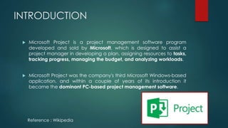 INTRODUCTION
 Microsoft Project is a project management software program
developed and sold by Microsoft, which is designed to assist a
project manager in developing a plan, assigning resources to tasks,
tracking progress, managing the budget, and analyzing workloads.
 Microsoft Project was the company's third Microsoft Windows-based
application, and within a couple of years of its introduction it
became the dominant PC-based project management software.
Reference : Wikipedia
 