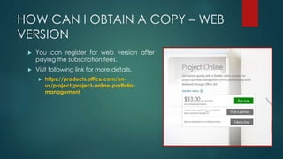 HOW CAN I OBTAIN A COPY – WEB
VERSION
 You can register for web version after
paying the subscription fees.
 Visit following link for more details.
 https://products.office.com/en-
us/project/project-online-portfolio-
management
 