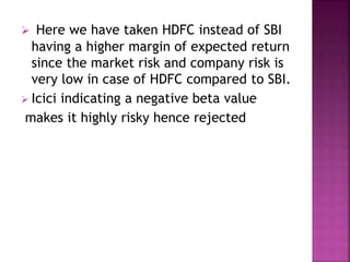  Here we have taken HDFC instead of SBI
having a higher margin of expected return
since the market risk and company risk is
very low in case of HDFC compared to SBI.
 Icici indicating a negative beta value
makes it highly risky hence rejected
 