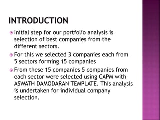  Initial step for our portfolio analysis is
selection of best companies from the
different sectors.
 For this we selected 3 companies each from
5 sectors forming 15 companies
 From these 15 companies 5 companies from
each sector were selected using CAPM with
ASWATH DAMODARAN TEMPLATE. This analysis
is undertaken for individual company
selection.
 