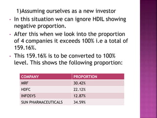 1)Assuming ourselves as a new investor
• In this situation we can ignore HDIL showing
negative proportion.
• After this when we look into the proportion
of 4 companies it exceeds 100% i.e a total of
159.16%.
• This 159.16% is to be converted to 100%
level. This shows the following proportion:
COMPANY PROPORTION
MRF 30.42%
HDFC 22.12%
INFOSYS 12.87%
SUN PHARMACEUTICALS 34.59%
 