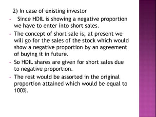 2) In case of existing investor
• Since HDIL is showing a negative proportion
we have to enter into short sales.
• The concept of short sale is, at present we
will go for the sales of the stock which would
show a negative proportion by an agreement
of buying it in future.
• So HDIL shares are given for short sales due
to negative proportion.
• The rest would be assorted in the original
proportion attained which would be equal to
100%.
 