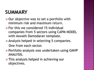  Our objective was to set a portfolio with
minimum risk and maximum return.
 For this we considered 15 individual
companies from 5 sectors using CAPM MODEL
with Aswath Damodaran template.
 Analysis helped in selecting 5 companies.
One from each sector.
 Portfolio analysis was undertaken using GMVP
ANALYSIS.
 This analysis helped in achieving our
objectives.
 