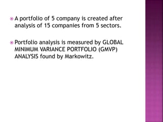  A portfolio of 5 company is created after
analysis of 15 companies from 5 sectors.
 Portfolio analysis is measured by GLOBAL
MINIMUM VARIANCE PORTFOLIO (GMVP)
ANALYSIS found by Markowitz.
 