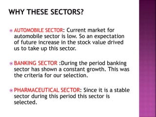  AUTOMOBILE SECTOR: Current market for
automobile sector is low. So an expectation
of future increase in the stock value drived
us to take up this sector.
 BANKING SECTOR :During the period banking
sector has shown a constant growth. This was
the criteria for our selection.
 PHARMACEUTICAL SECTOR: Since it is a stable
sector during this period this sector is
selected.
 