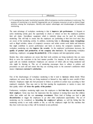 effectively
5. IT in workplace has made ‘monitoring’ possible. 82% of companies monitor employees in some way. The
purpose of monitoring is to identify inappropriate use of company resources as well as detect illegal
activities among the employees. Identify and explain advantages and disadvantages of workplace
monitoring.
The main advantage of workplace monitoring is that it improves job performance. A frequent or
active monitoring activity gives the opportunity to check or witness on how the employees perform
their job duties. Surveillance equipment which is relatively cheap can be used for workplace
monitoring. This will help to ensure that the employees are performing at their best level since they
are aware of the monitoring activity. In addition, monitoring helps to discourage many wrongdoings
such as illegal activities, misuse of company's resources and isolate certain work habits and behaviors
that might contribute to poorer performance and harm or destroy the company's reputation. So,
workplace monitoring can also improve the security. As the employees' performance increases, the
quality of product and productivity of the company also increases. By implementing workplace
monitoring, employers can gauge the productivity of the company and take appropriate actions.
Besides that, when employees are aware that their work activities are being monitored, they are more
likely to serve the customers in the best manner possible. For instance, in the call center industry,
agent calls are routinely monitored. Employees are unaware of which calls are being monitored and
who might be listening in. This act of monitoring encourages them to adhere to policies and
procedures on each call and ensure that they are resolving issues to the customer's satisfaction which
means it increases customer's satisfaction.
One of the disadvantages of workplace monitoring is that it tend to increase stress level. When
employees are aware that they are being monitored or listened to, they might be more careful of their
behavior. Employees might also feel pressured to behave or perform in certain ways according to their
employer's standards. They may start to feel that meeting the requirements or metrics is more vital
than quality which will lower the quality of the product.
Furthermore, workplace monitoring might cause the employees to feel that they are not trusted by
their employer. Some may have the impression that the employer is treating them more like children
rather than adults and this can encourage resentment. These kind of feelings can lead to job
dissatisfaction or trigger the employees to go after other employment opportunities. The act of
monitoring can be considered as breaching the employees' privacy, as well the feeling that this
monitoring activity is not really suitable or fair, as well the employees might feel like machines that
they have work non-stop or they will be declared as non performer.
 