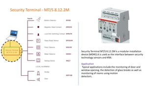 Security Terminal - MT/S 8.12.2M
Security Terminal MT/S 8.12.2M is a modular installation
device (MDRC).It is used as the interface between security
technology sensors and KNX.
Application
Typical applications include the monitoring of door and
window opening, the detection of glass breaks as well as
monitoring of rooms using motion
detectors.
 