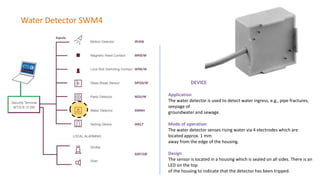 Water Detector SWM4
DEVICE
Application
The water detector is used to detect water ingress, e.g., pipe fractures,
seepage of
groundwater and sewage.
Mode of operation
The water detector senses rising water via 4 electrodes which are
located approx. 1 mm
away from the edge of the housing.
Design
The sensor is located in a housing which is sealed on all sides. There is an
LED on the top
of the housing to indicate that the detector has been tripped.
 
