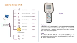 Setting device-Welt
DEVICE
Application
The DHH801-MFC Communicator is a microprocessor based battery
powered handheld terminal designed to configure and troubleshoot
HART instruments. It supports ABB instruments as well as those
from major third-party suppliers.
Power
The Mobility DHH801-MFC12B0 and DHH801-MFC22B0 general
purpose units can be powered for portable operation by six (6) each
AA alkaline or NiMH batteries
 