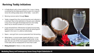 Reviving Toddy initiatives
 A Toddy Board, with a share capital of Rs.1 crore, is being
constituted by the State government as part of a move to
revive the sinking toddy sector of the State. – June 2015
 Reviving coconut sector through Neera
 Toddy is tapped from the coconut bunches and collected in
a mud pot. Due to the sediments in the pot, juice collected
in four hours time gets fermented and turns into toddy,
which has an alcohol content of 5 to 8 per cent.
 A sap extracted from inflorescence of palm/coconut trees
before sunrise it is known as neera. And, the same liquid if
tapped in the noon it is called as kallu(toddy).
 Neera – wine got from coconut prevented from fermenting
 While Neera, a coconut water-based soft drink, is a non-
alcoholic, mineral rich and nutritious health drink. In the
past, this was one of the most popular traditional industry
in the state, with an employment of more than a lakh.
 Rising demand for Neera in cities and towns
 