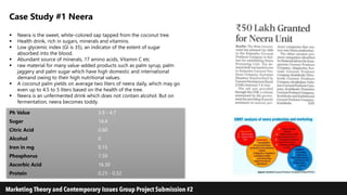 Case Study #1 Neera
 Neera is the sweet, white-colored sap tapped from the coconut tree.
 Health drink, rich in sugars, minerals and vitamins.
 Low glycemic index (GI is 35), an indicator of the extent of sugar
absorbed into the blood.
 Abundant source of minerals, 17 amino acids, Vitamin C etc
 raw material for many value-added products such as palm syrup, palm
jaggery and palm sugar which have high domestic and international
demand owing to their high nutritional values.
 A coconut palm yields on average two liters of neera daily, which may go
even up to 4.5 to 5 liters based on the health of the tree.
 Neera is an unfermented drink which does not contain alcohol. But on
fermentation, neera becomes toddy.
Ph Value 3.9 - 4.7
Sugar 14.4
Citric Acid 0.60
Alcohol 0
Iron in mg 0.15
Phosphorus 7.59
Ascorbic Acid 16.30
Protein 0.23 - 0.32
 