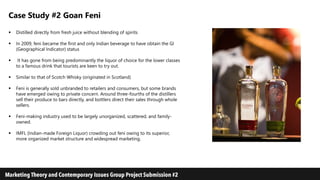 Case Study #2 Goan Feni
 Distilled directly from fresh juice without blending of spirits
 In 2009, feni became the first and only Indian beverage to have obtain the GI
(Geographical Indicator) status
 It has gone from being predominantly the liquor of choice for the lower classes
to a famous drink that tourists are keen to try out.
 Similar to that of Scotch Whisky (originated in Scotland)
 Feni is generally sold unbranded to retailers and consumers, but some brands
have emerged owing to private concern. Around three-fourths of the distillers
sell their produce to bars directly, and bottlers direct their sales through whole
sellers.
 Feni-making industry used to be largely unorganized, scattered, and family-
owned.
 IMFL (Indian-made Foreign Liquor) crowding out feni owing to its superior,
more organized market structure and widespread marketing.
 