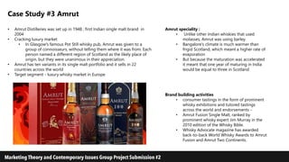 Case Study #3 Amrut
• Amrut Distilleries was set up in 1948 ; first Indian single malt brand in
2004
• Cracking luxury market
• In Glasgow's famous Pot Still whisky pub, Amrut was given to a
group of connoisseurs, without telling them where it was from. Each
person named a different region of Scotland as the likely place of
origin, but they were unanimous in their appreciation.
• Amrut has ten variants in its single malt portfolio and it sells in 22
countries across the world
• Target segment - luxury whisky market in Europe
Amrut speciality :
• Unlike other Indian whiskies that used
molasses, Amrut was using barley.
• Bangalore’s climate is much warmer than
frigid Scotland, which meant a higher rate of
evaporation
• But because the maturation was accelerated
it meant that one year of maturing in India
would be equal to three in Scotland
Brand building activities
• consumer tastings in the form of prominent
whisky exhibitions and tutored tastings
across the world and endorsements -
• Amrut Fusion Single Malt, ranked by
prominent whisky expert Jim Murray in the
2010 edition of the Whisky Bible.
• Whisky Advocate magazine has awarded
back-to-back World Whisky Awards to Amrut
Fusion and Amrut Two Continents.
 