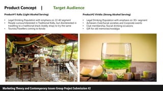 Product Concept | Target Audience
Product#1 Kallu (Light Alcohol Serving)
• Legal Drinking Population with emphasis on 22-40 segment
• People curious/interested in Traditional Kallu, but disinterested in
travelling to a traditional shack (toddy shop) to try the same
• Tourists/Travellers coming to Kerala
Product#2 Viridio (Strong Alcohol Serving)
• Legal Drinking Population with emphasis on 30+ segment
• Achievers Club/Social societies and Corporate events
• Club membership /Social drinking occasions
• Gift for old memories/nostalgia
 