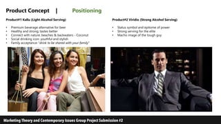 Product Concept | Positioning
Product#1 Kallu (Light Alcohol Serving)
• Premium beverage alternative for beer
• Healthy and strong; tastes better
• Connect with nature: beaches & backwaters - Coconut
• Social drinking icon: youthful and stylish
• Family acceptance-”drink to be shared with your family”
Product#2 Viridio (Strong Alcohol Serving)
• Status symbol and epitome of power
• Strong serving for the elite
• Macho image of the tough guy
 