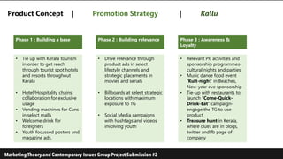 Product Concept | Promotion Strategy | Kallu
Phase 2 : Building relevance Phase 3 : Awareness &
Loyalty
Phase 1 : Building a base
• Drive relevance through
product ads in select
lifestyle channels and
strategic placements in
movies and serials
• Billboards at select strategic
locations with maximum
exposure to TG
• Social Media campaigns
with hashtags and videos
involving youth
• Relevant PR activities and
sponsorship programmes-
cultural nights and parties
• Music dance food event
‘Kult-night’ in Beaches,
New-year eve sponsorship
• Tie-up with restaurants to
launch “Come-Quick-
Drink-Eat” campaign-
engage the TG to use
product
• Treasure hunt in Kerala,
where clues are in blogs,
twitter and fb page of
company
• Tie up with Kerala tourism
in order to get reach
through tourist spot hotels
and resorts throughout
Kerala
• Hotel/Hospitality chains
collaboration for exclusive
usage
• Vending machines for Cans
in select malls
• Welcome drink for
foreigners
• Youth focussed posters and
magazine ads.
 
