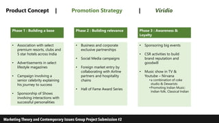 Product Concept | Promotion Strategy | Viridio
Phase 2 : Building relevance Phase 3 : Awareness &
Loyalty
Phase 1 : Building a base
• Business and corporate
exclusive partnerships
• Social Media campaigns
• Foreign market entry by
collaborating with Airline
partners and hospitality
chains
• Hall of Fame Award Series
• Sponsoring big events
• CSR activities to build
brand reputation and
goodwill
• Music show in TV &
Youtube – Nirvana
•a combination of coke
studio & Dewarists
•Promoting Indian Music:
Indian folk, Classical Indian
• Association with select
premium resorts, clubs and
5 star hotels across India
• Advertisements in select
lifestyle magazines
• Campaign involving a
senior celebrity explaining
his journey to success
• Sponsorship of Shows
involving interactions with
successful personalities
 