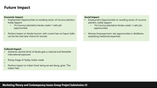 Future Impact
Social Impact:
• Employment Opportunities to receding sector of coconut
planters, toddy tappers
• 1% Coconut plantation Kerala create 1 Lakh job
opportunities
• Woman Empowerment: Job opportunities in distilleries
(exploiting traditional expertise)
Economic Impact:
• Employment Opportunities to receding sector of coconut planters,
toddy tappers
• 1% Coconut plantation Kerala create 1 Lakh job
opportunities
• Positive impact on Kerala tourism: with current ban on liquor, Kallu
can be the next best choice for tourists
Cultural Impact:
• Authentic alcohol drink of Kerala gets a national and thereafter
international exposure
• Rising image of Toddy, Indian made
•
• Positive impact on Indian food: being served along, gives ‘The
Indian Feel’
 