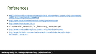 References
• http://www.newindianexpress.com/states/andhra_pradesh/World-Coconut-Day-Celebrations-
Today/2015/09/02/article3005688.ece
• http://www.amrutdistilleries.com/validated/pages/aismw.html
• http://www.coconutboard.nic.in/
• ccs.in/internship_papers/2012/261_feni-industry_raunaq-sahu.pdf
• http://www.futuremarketinsights.com/reports/indian-alcohol-market
• http://www.thehindu.com/news/national/andhra-pradesh/kerala-backs-liquor-
ban/article7156166.ece
 