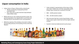 Liquor consumption in India
• Indian choice of liquor influenced by colonial past
• Whisky and brandy introduced by British
colonized India
• Rum, favourite of naval merchant ships between
India & West indies
• While India has its own traditional alcoholic drinks, the
general population now regards them as primitive and
reserved only for the poorest of the rural population.
• While the majority of the whiskey consumed in India is
domestically produced, the branding remains distinctly
Western
• Indian whiskey is representative of the status of the
new Indian middle class and their disposable wealth,
foreign liquor brands are a symbol for the elite.
• IMFL - 42.8% alcohol content
• IMIL – 30-36% alcohol content
• Still consumers feel that country liquor(Indian made
Indian Liquor) gives instant kick and has higher alcohol
content
• Southern India has totally banned country liquor
 