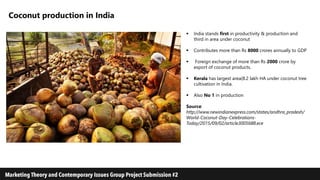 Coconut production in India
 India stands first in productivity & production and
third in area under coconut
 Contributes more than Rs 8000 crores annually to GDP
 Foreign exchange of more than Rs 2000 crore by
export of coconut products.
 Kerala has largest area(8.2 lakh HA under coconut tree
cultivation in India.
 Also No 1 in production
Source:
http://www.newindianexpress.com/states/andhra_pradesh/
World-Coconut-Day-Celebrations-
Today/2015/09/02/article3005688.ece
 