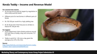 Kerala Toddy – Income and Revenue Model
For coconut tree owners
 An annual amount paid by tapper by negotiation or
daily toddy quantity based
 Different price for tree farmers in different parts of
Kerala
 Rs 150-350 per month for a high yielding tree
 Rs 20-30 per litre if the final price to drinkers is
fixed at Rs 100 per litre
For tappers
 Excise Department claims Kerala produces around
8.35 lakh litres of toddy a day and consumes 7.21
lakh litres
 Toddy is worth Rs. 1.20 crore a day given the
average price of Rs. 60 a litre.
Source:
http://www.thehindu.com/news/cities/Kochi/in-toddy-
numbers-dont-match/article4928785.ece
 